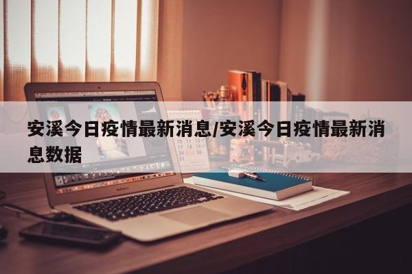 安溪今日疫情最新消息/安溪今日疫情最新消息数据
