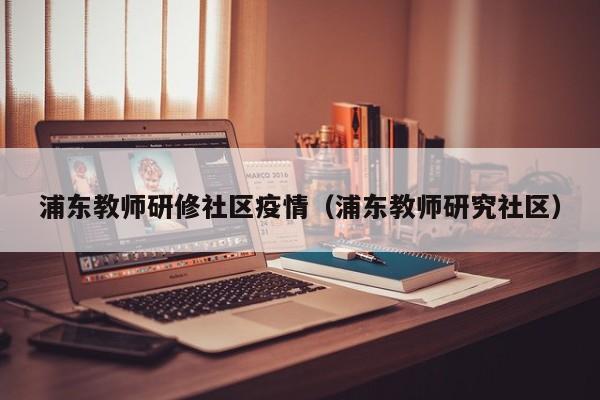 浦东教师研修社区疫情（浦东教师研究社区）