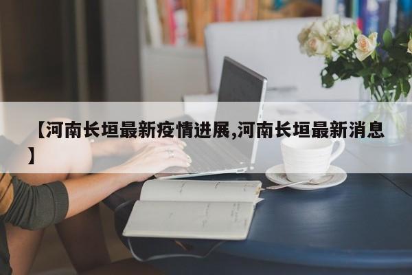 【河南长垣最新疫情进展,河南长垣最新消息】