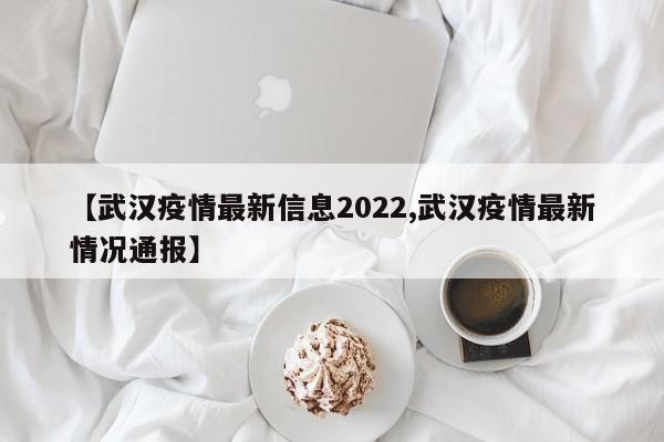 【武汉疫情最新信息2022,武汉疫情最新情况通报】