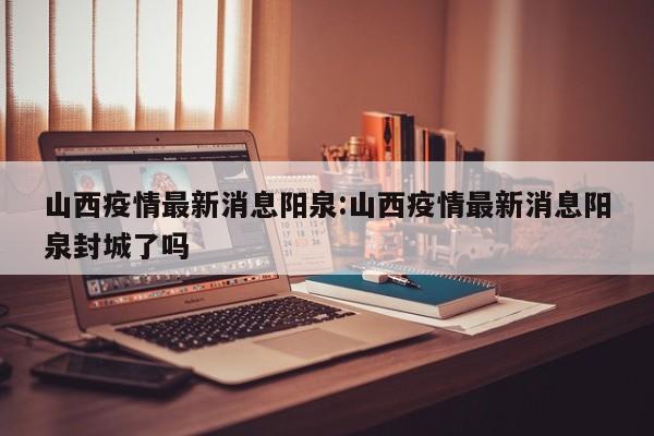 山西疫情最新消息阳泉:山西疫情最新消息阳泉封城了吗