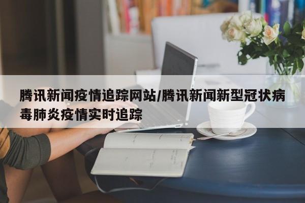 腾讯新闻疫情追踪网站/腾讯新闻新型冠状病毒肺炎疫情实时追踪