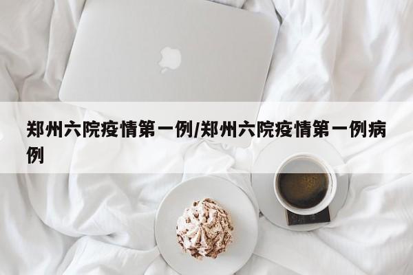 郑州六院疫情第一例/郑州六院疫情第一例病例