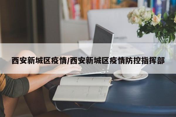 西安新城区疫情/西安新城区疫情防控指挥部