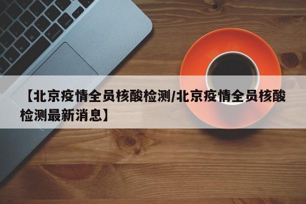 【北京疫情全员核酸检测/北京疫情全员核酸检测最新消息】