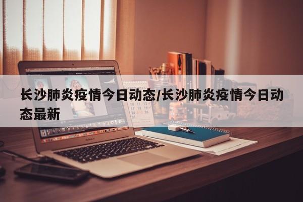 长沙肺炎疫情今日动态/长沙肺炎疫情今日动态最新
