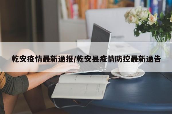 乾安疫情最新通报/乾安县疫情防控最新通告
