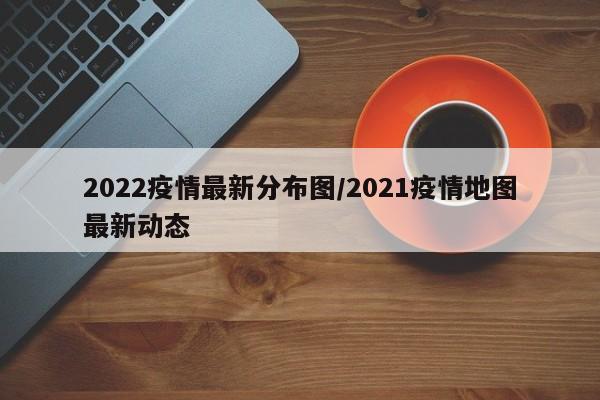 2022疫情最新分布图/2021疫情地图最新动态