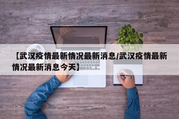 【武汉疫情最新情况最新消息/武汉疫情最新情况最新消息今天】