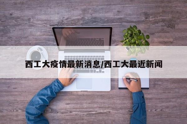 西工大疫情最新消息/西工大最近新闻
