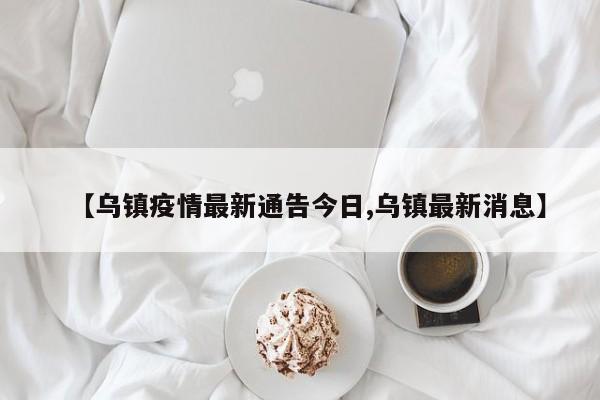 【乌镇疫情最新通告今日,乌镇最新消息】
