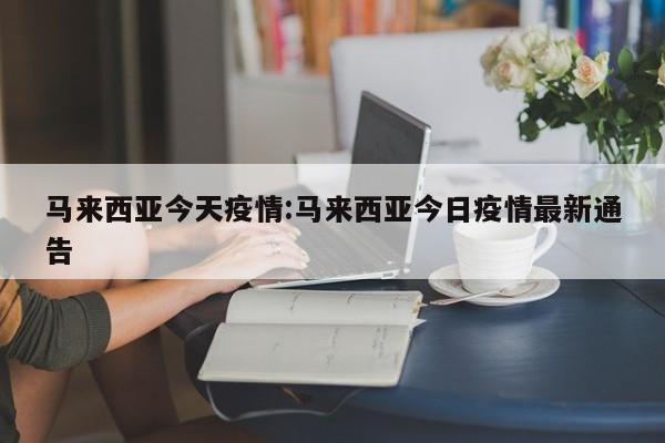 马来西亚今天疫情:马来西亚今日疫情最新通告