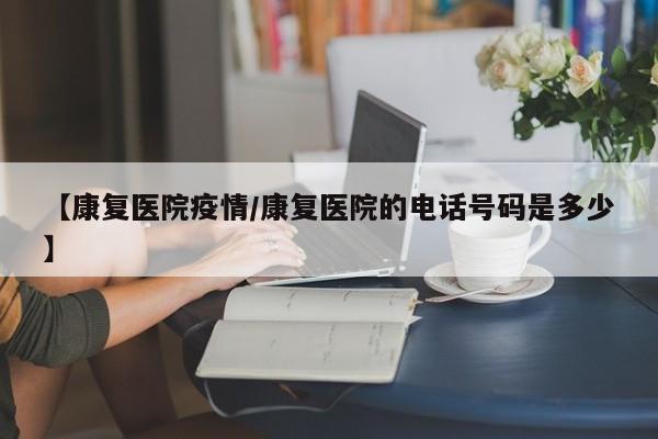 【康复医院疫情/康复医院的电话号码是多少】
