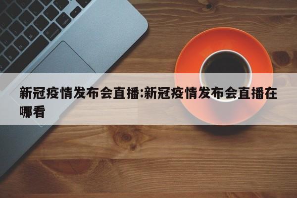 新冠疫情发布会直播:新冠疫情发布会直播在哪看
