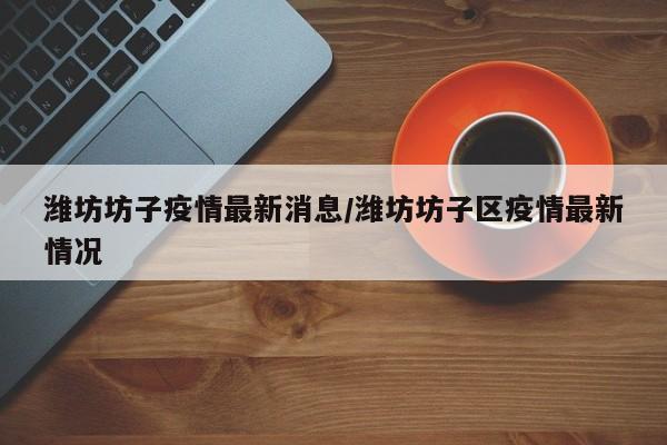 潍坊坊子疫情最新消息/潍坊坊子区疫情最新情况