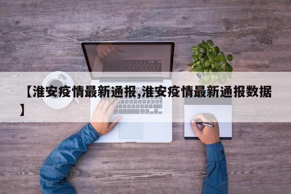 【淮安疫情最新通报,淮安疫情最新通报数据】