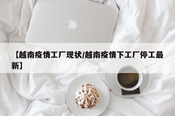 【越南疫情工厂现状/越南疫情下工厂停工最新】