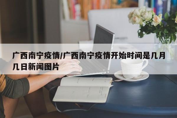 广西南宁疫情/广西南宁疫情开始时间是几月几日新闻图片