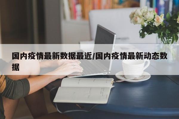 国内疫情最新数据最近/国内疫情最新动态数据