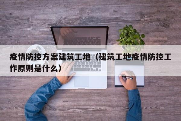 疫情防控方案建筑工地（建筑工地疫情防控工作原则是什么）
