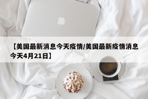 【美国最新消息今天疫情/美国最新疫情消息今天4月21日】