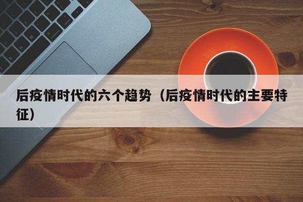 后疫情时代的六个趋势（后疫情时代的主要特征）