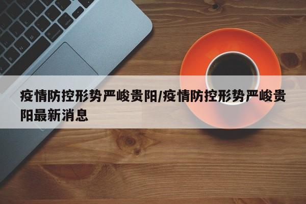 疫情防控形势严峻贵阳/疫情防控形势严峻贵阳最新消息