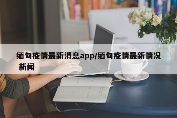 缅甸疫情最新消息app/缅甸疫情最新情况 新闻