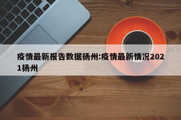 疫情最新报告数据扬州:疫情最新情况2021扬州