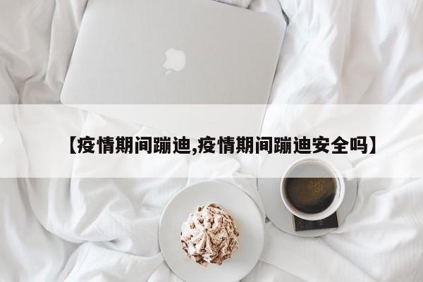 【疫情期间蹦迪,疫情期间蹦迪安全吗】