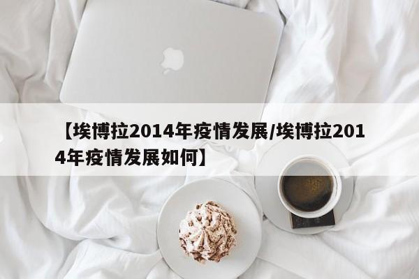 【埃博拉2014年疫情发展/埃博拉2014年疫情发展如何】