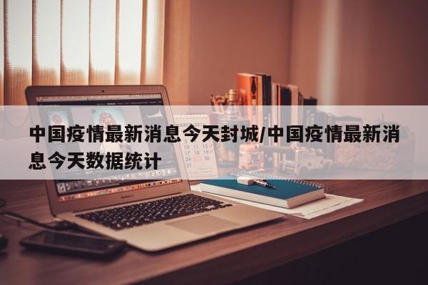 中国疫情最新消息今天封城/中国疫情最新消息今天数据统计