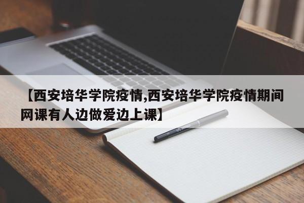 【西安培华学院疫情,西安培华学院疫情期间网课有人边做爱边上课】