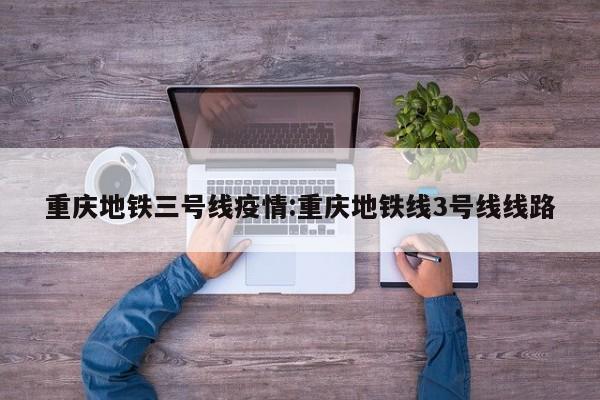 重庆地铁三号线疫情:重庆地铁线3号线线路