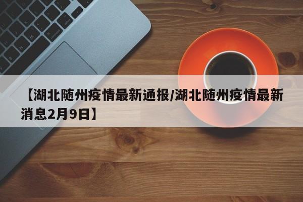 【湖北随州疫情最新通报/湖北随州疫情最新消息2月9日】