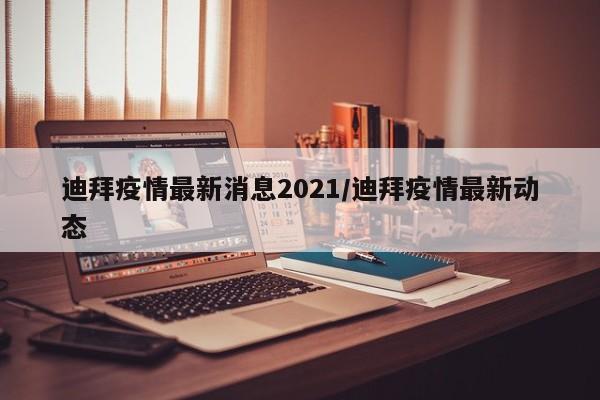 迪拜疫情最新消息2021/迪拜疫情最新动态