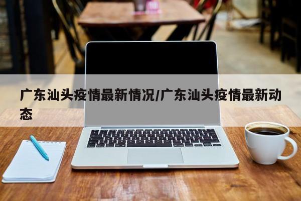 广东汕头疫情最新情况/广东汕头疫情最新动态