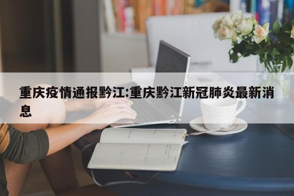 重庆疫情通报黔江:重庆黔江新冠肺炎最新消息