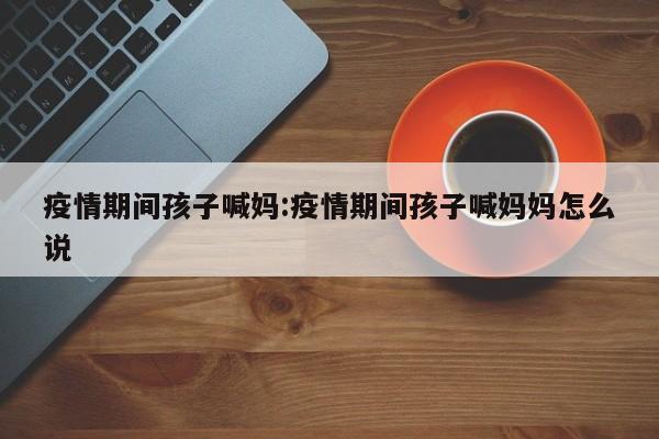 疫情期间孩子喊妈:疫情期间孩子喊妈妈怎么说