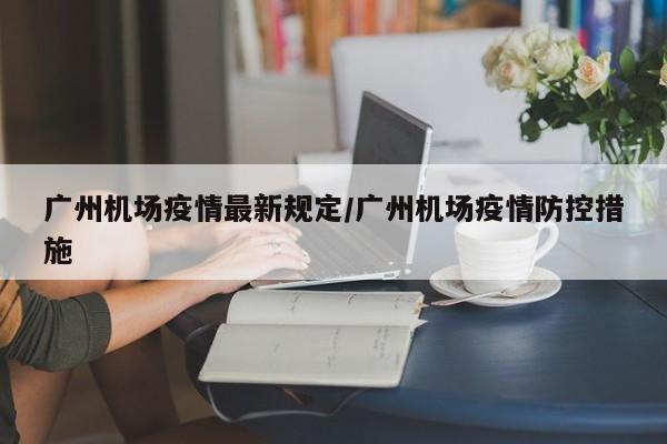 广州机场疫情最新规定/广州机场疫情防控措施