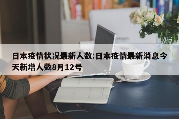 日本疫情状况最新人数:日本疫情最新消息今天新增人数8月12号