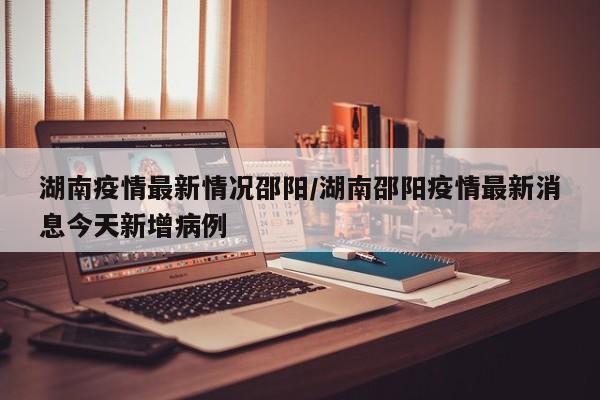 湖南疫情最新情况邵阳/湖南邵阳疫情最新消息今天新增病例