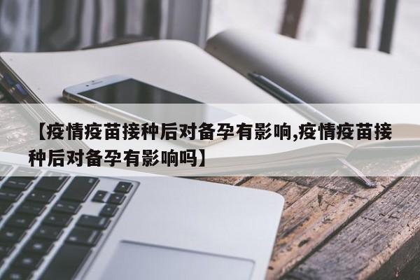 【疫情疫苗接种后对备孕有影响,疫情疫苗接种后对备孕有影响吗】