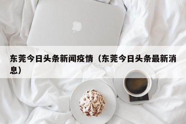 东莞今日头条新闻疫情（东莞今日头条最新消息）