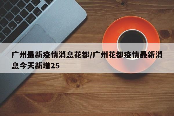 广州最新疫情消息花都/广州花都疫情最新消息今天新增25