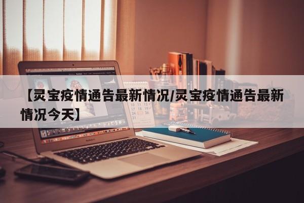 【灵宝疫情通告最新情况/灵宝疫情通告最新情况今天】