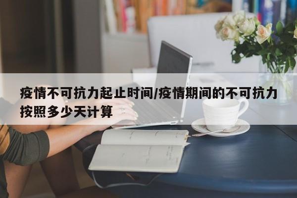疫情不可抗力起止时间/疫情期间的不可抗力按照多少天计算