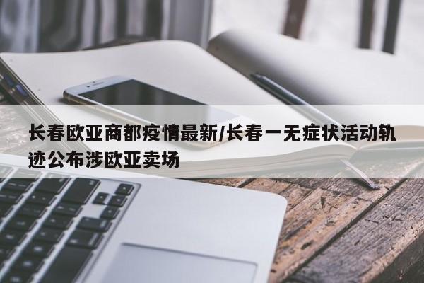 长春欧亚商都疫情最新/长春一无症状活动轨迹公布涉欧亚卖场