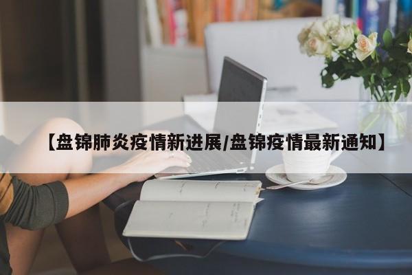 【盘锦肺炎疫情新进展/盘锦疫情最新通知】