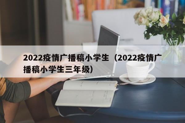 2022疫情广播稿小学生（2022疫情广播稿小学生三年级）